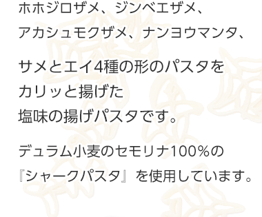 ホホジロザメ、ジンベエザメ、アカシュモクザメ、ナンヨウマンタ、4種のサメとエイの形のパスタをカリッと揚げた塩味の揚げパスタです。デュラム小麦のセモリナ100%の『シャークパスタ』を使用しています 商品紹介