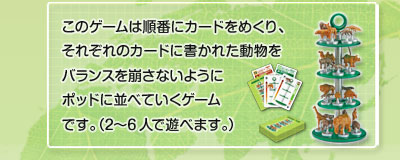 このゲームは順番にカードをめくり、それぞれのカードに書かれた動物をバランスを崩さないようにポッドに並べていくゲームです。(2〜6人で遊べます。) カードをめくりカードに書かれた動物をバランスを崩さないようにポッドに並べていくゲーム